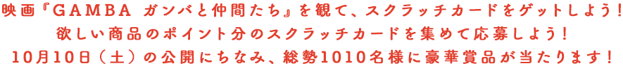 映画『GAMBA ガンバと仲間たち』を観て、スクラッチカードをゲットしよう！欲しい商品のポイント分のスクラッチカードを集めて応募しよう！10月10日（土）の公開にちなみ、総勢1010名様に豪華賞品が当たります！