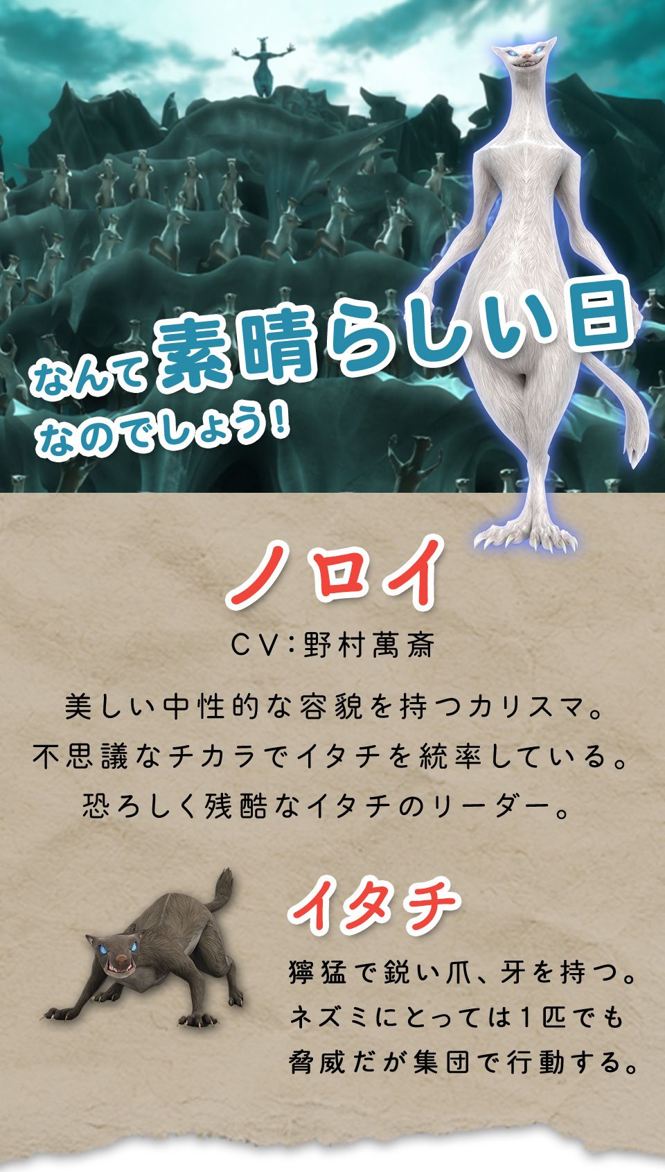 ノロイ　美しい中性的な容貌を持つカリスマ。不思議なチカラでイタチを統率している。恐ろしく残酷なイタチのリーダー。　イタチ　獰猛で鋭い爪、牙を持つ。ネズミにとっては１匹でも脅威だが集団で行動する。