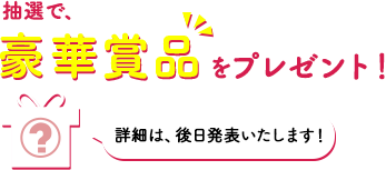 抽選で、豪華賞品をプレゼント！詳細は、後日発表いたします！